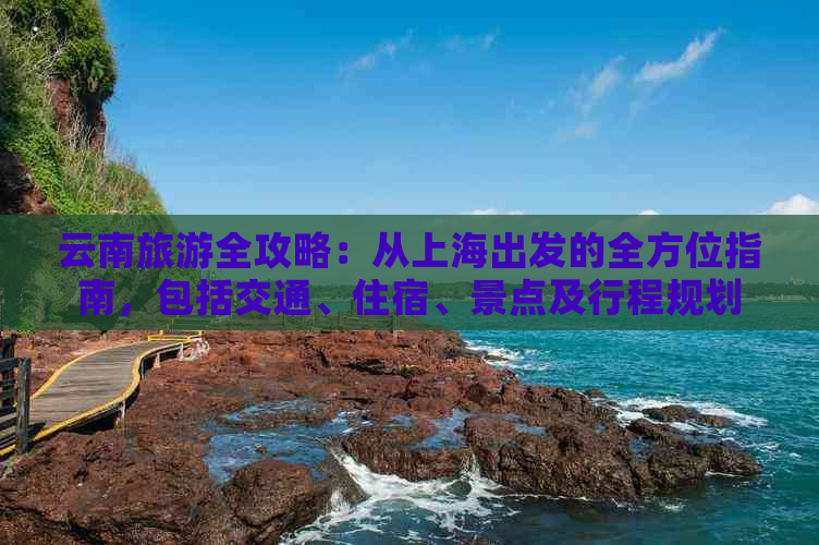 云南旅游全攻略：从上海出发的全方位指南，包括交通、住宿、景点及行程规划