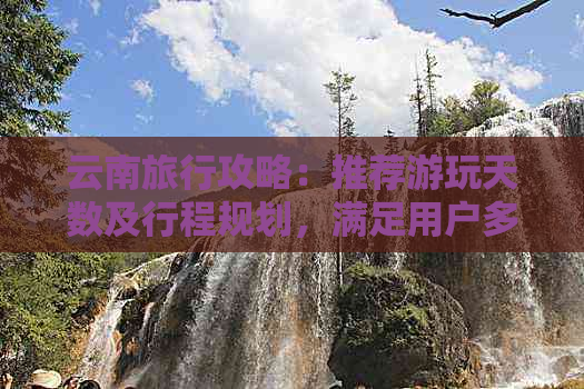 云南旅行攻略：推荐游玩天数及行程规划，满足用户多元需求