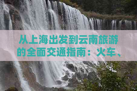 从上海出发到云南旅游的全面交通指南：火车、飞机、自驾和长途汽车等选择