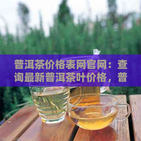 普洱茶价格表网官网：查询最新普洱茶叶价格，普洱茶价格查询网站。