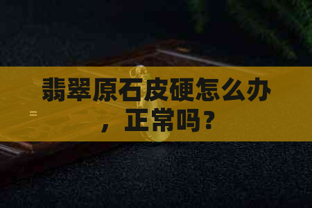 翡翠原石皮硬怎么办，正常吗？