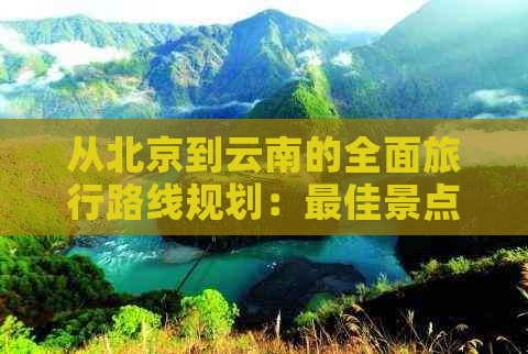 从北京到云南的全面旅行路线规划：更佳景点、交通方式和必备事项一览