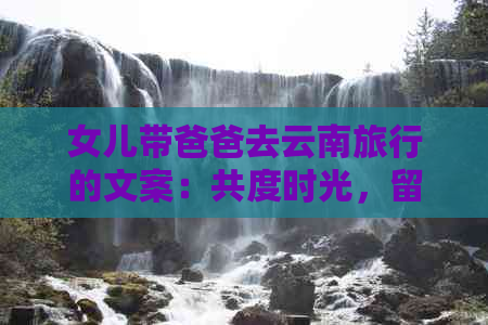 女儿带爸爸去云南旅行的文案：共度时光，留下美好回忆