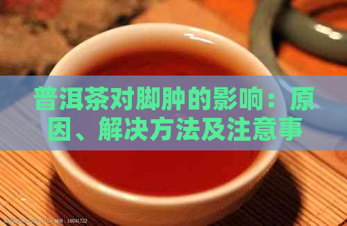 普洱茶对脚肿的影响：原因、解决方法及注意事项