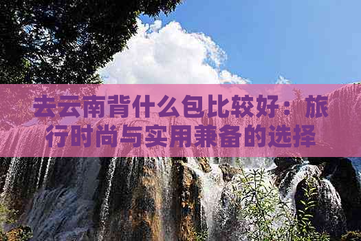 去云南背什么包比较好：旅行时尚与实用兼备的选择