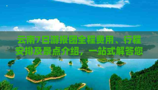 云南7日游报团全程费用、行程安排及景点介绍，一站式解答您的所有疑问