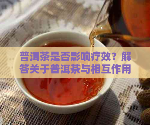 普洱茶是否影响疗效？解答关于普洱茶与相互作用的疑问