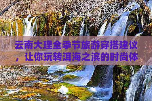 云南大理全季节旅游穿搭建议，让你玩转洱海之滨的时尚体验