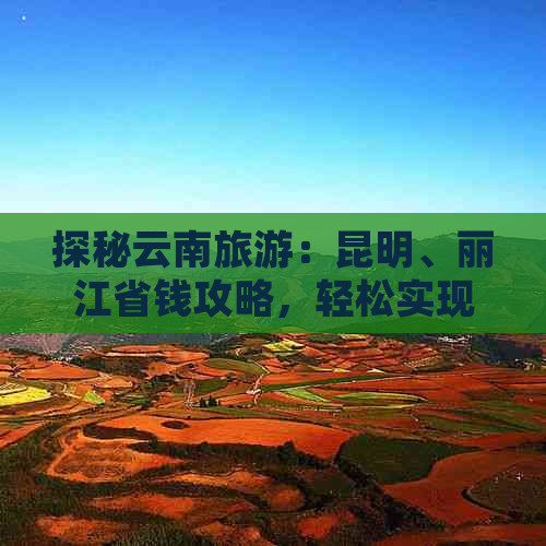 探秘云南旅游：昆明、丽江省钱攻略，轻松实现划算游