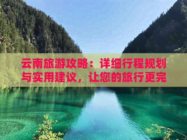 云南旅游攻略：详细行程规划与实用建议，让您的旅行更完美