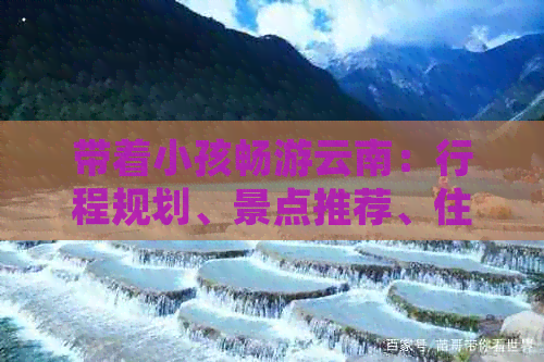 带着小孩畅游云南：行程规划、景点推荐、住宿选择与亲子活动全面指南