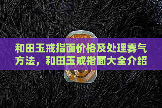 和田玉戒指面价格及处理雾气方法，和田玉戒指面大全介绍，磨损后的修复方式