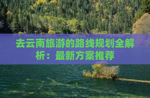 去云南旅游的路线规划全解析：最新方案推荐