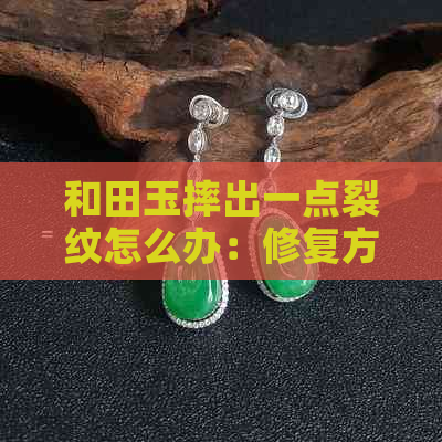 和田玉摔出一点裂纹怎么办：修复方法与注意事项