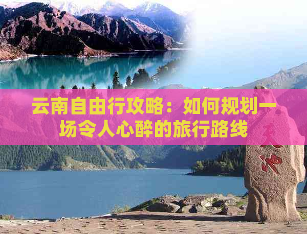 云南自由行攻略：如何规划一场令人心醉的旅行路线