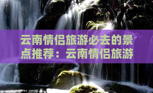 云南情侣旅游必去的景点推荐：云南情侣旅游胜地攻略