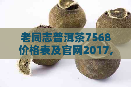 老同志普洱茶7568价格表及官网2017,查询最新价格和历年份