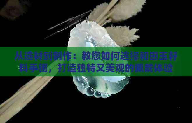 从选材到制作：教您如何选择和田玉籽料手镯，打造独特又美观的佩戴体验