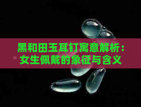 黑和田玉耳钉寓意解析：女生佩戴的象征与含义