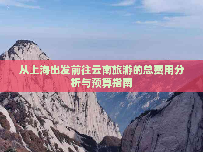 从上海出发前往云南旅游的总费用分析与预算指南