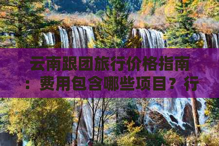 云南跟团旅行价格指南：费用包含哪些项目？行程天数有哪些选择？