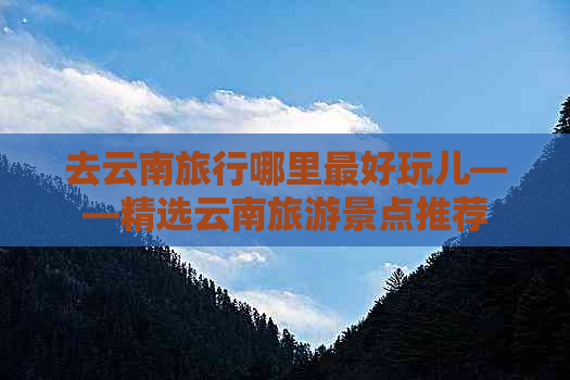 去云南旅行哪里更好玩儿——精选云南旅游景点推荐