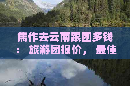 焦作去云南跟团多钱： 旅游团报价， 更佳路线， 自驾游距离与费用