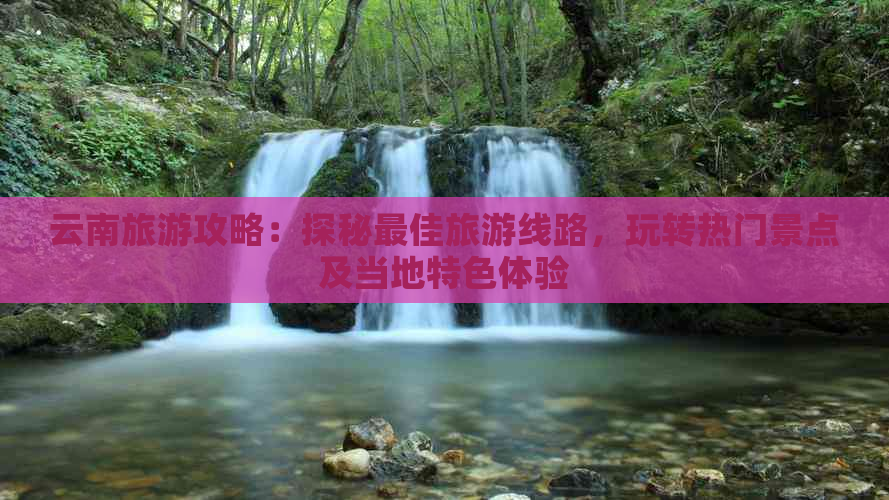 云南旅游攻略：探秘更佳旅游线路，玩转热门景点及当地特色体验