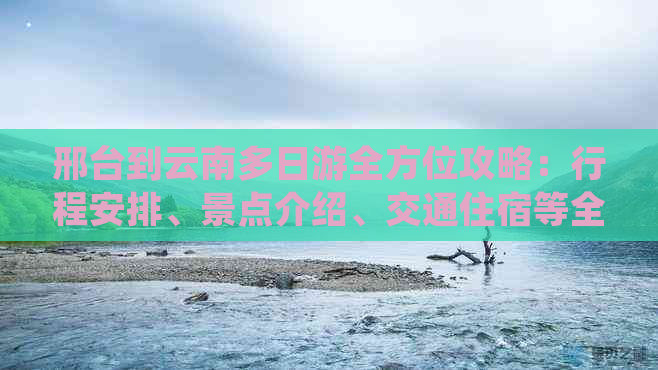 邢台到云南多日游全方位攻略：行程安排、景点介绍、交通住宿等全面解答