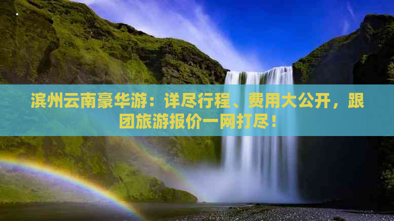 滨州云南豪华游：详尽行程、费用大公开，跟团旅游报价一网打尽！