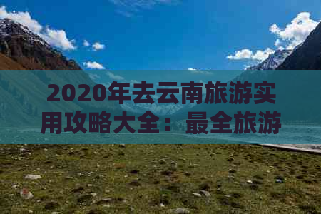 2020年去云南旅游实用攻略大全：最全旅游指南与更佳行程推荐