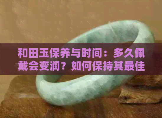 和田玉保养与时间：多久佩戴会变润？如何保持其更佳状态？