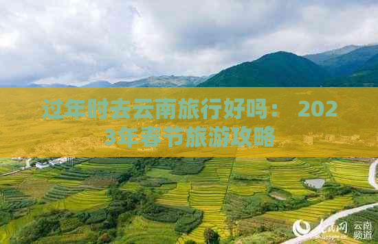 过年时去云南旅行好吗： 2023年春节旅游攻略