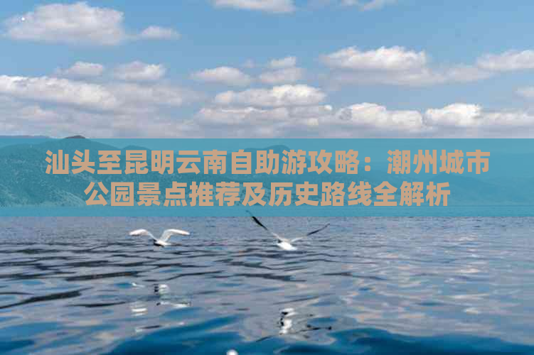 汕头至昆明云南自助游攻略：潮州城市公园景点推荐及历史路线全解析