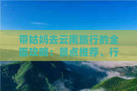 带姑妈去云南旅行的全面攻略：景点推荐、行程规划、住宿建议及必备物品清单