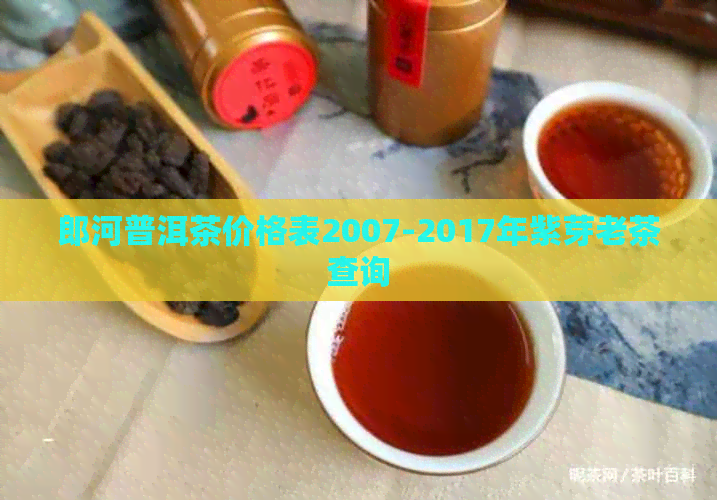 郎河普洱茶价格表2007-2017年紫芽老茶查询