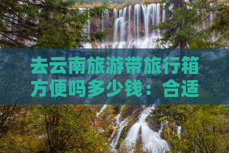 去云南旅游带旅行箱方便吗多少钱：合适行李和价格全解