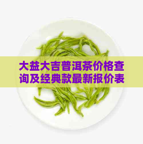 大益大吉普洱茶价格查询及经典款最新报价表