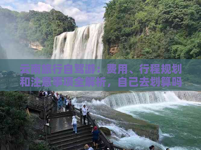 云南旅行自驾游：费用、行程规划和注意事项全解析，自己去划算吗？