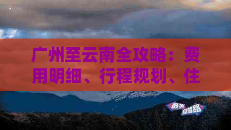 广州至云南全攻略：费用明细、行程规划、住宿及美食一网打尽！