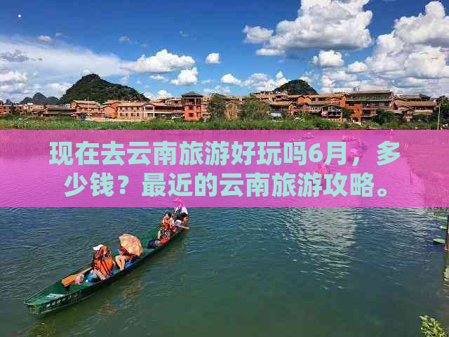 现在去云南旅游好玩吗6月，多少钱？最近的云南旅游攻略。