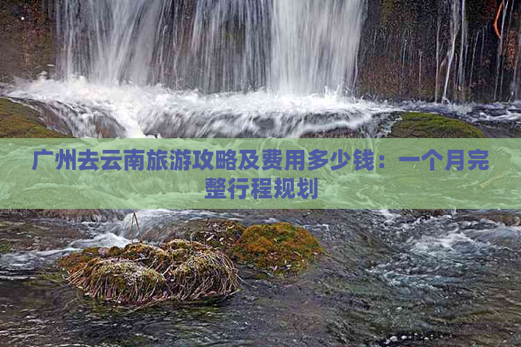 广州去云南旅游攻略及费用多少钱：一个月完整行程规划