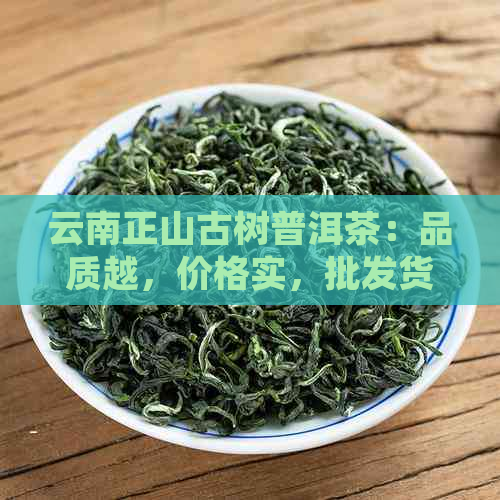 云南正山古树普洱茶：品质越，价格实，批发货源充足