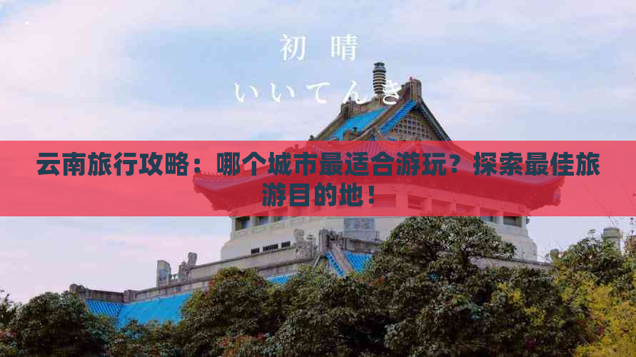 云南旅行攻略：哪个城市最适合游玩？探索更佳旅游目的地！