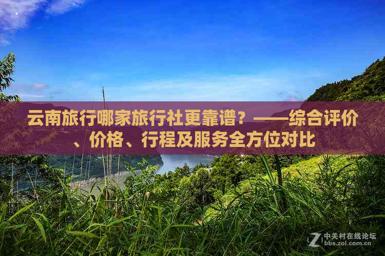 云南旅行哪家旅行社更靠谱？——综合评价、价格、行程及服务全方位对比