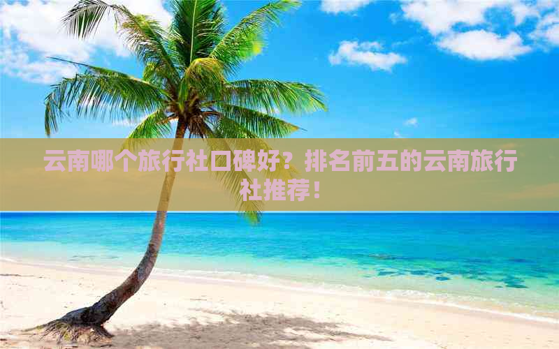 云南哪个旅行社口碑好？排名前五的云南旅行社推荐！