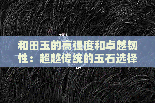 和田玉的高强度和卓越韧性：超越传统的玉石选择