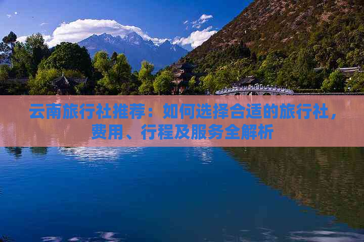 云南旅行社推荐：如何选择合适的旅行社，费用、行程及服务全解析