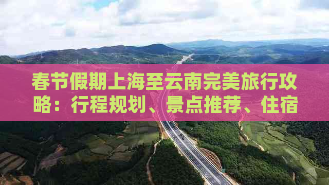 春节假期上海至云南完美旅行攻略：行程规划、景点推荐、住宿选择等一应俱全