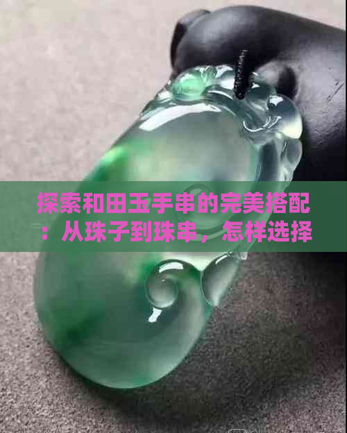 探索和田玉手串的完美搭配：从珠子到珠串，怎样选择才好看？